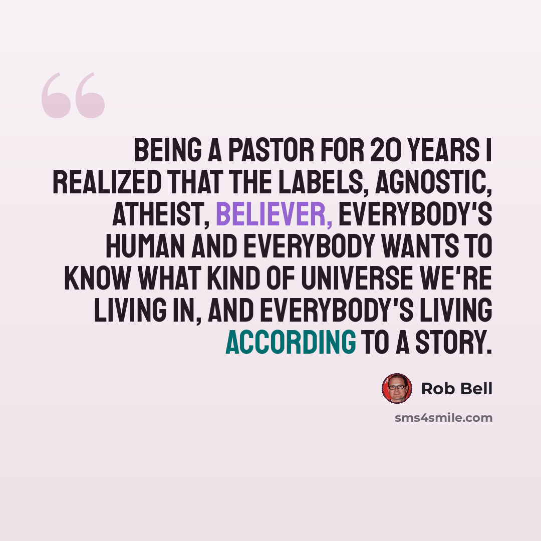 “Being a pastor for 20 years I realized that the labels, agnostic, atheist, believer, everybody's human and everybody wants to know what kind of universe we're living in, and everybody's living according to a story.” quote by Rob Bell