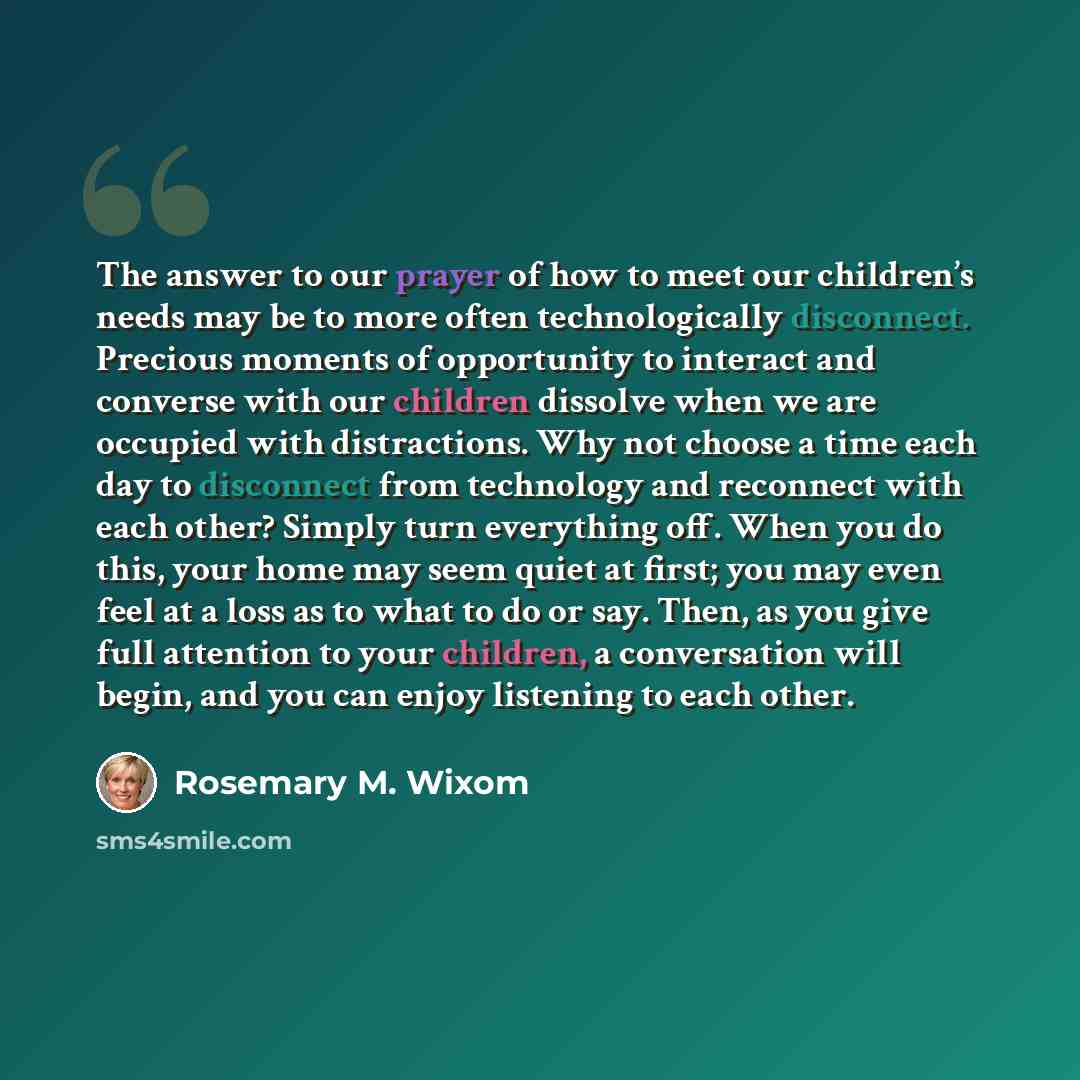 “The answer to our prayer of how to meet our children’s needs may be to more often technologically disconnect. Precious moments of opportunity to interact and converse with our children dissolve when we are occupied with distractions. Why not choose a time each day to disconnect from technology and…” quote by Rosemary M. Wixom
