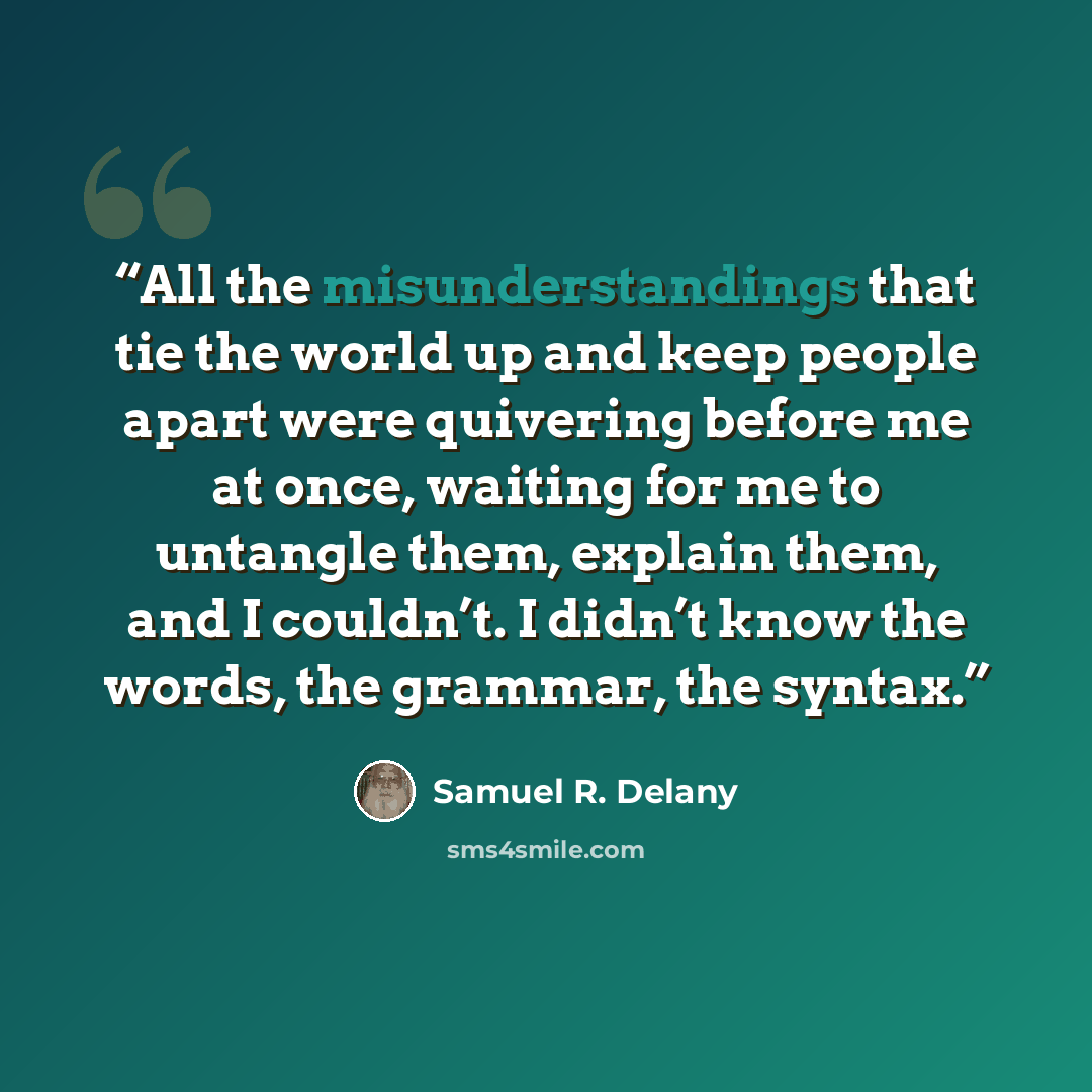 “All the misunderstandings that tie the world up and keep people apart were quivering before me at once, waiting for me to untangle them, explain them, and I couldn’t. I didn’t know the words, the grammar, the syntax.” quote by Samuel R. Delany