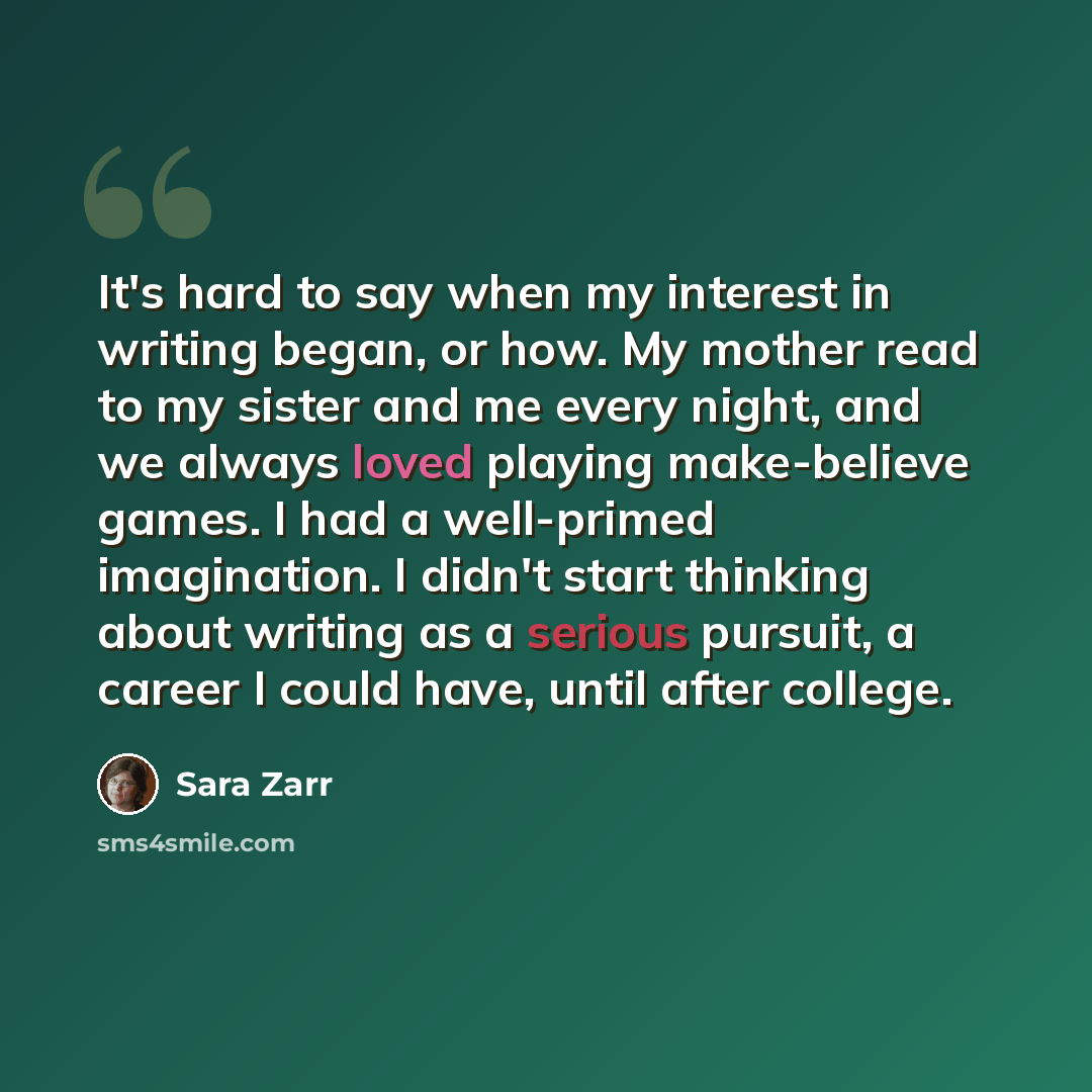 “It's hard to say when my interest in writing began, or how. My mother read to my sister and me every night, and we always loved playing make-believe games. I had a well-primed imagination. I didn't start thinking about writing as a serious pursuit, a career I could have, until after college.” quote by Sara Zarr