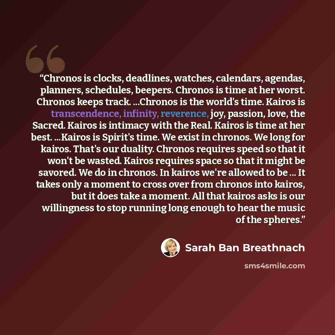 “Chronos is clocks, deadlines, watches, calendars, agendas, planners, schedules, beepers. Chronos is time at her worst. Chronos keeps track. ...Chronos is the world's time. Kairos is transcendence, infinity, reverence, joy, passion, love, the Sacred. Kairos is intimacy with the Real. Kairos is time…” quote by Sarah Ban Breathnach
