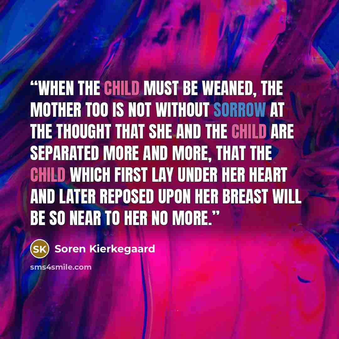“When the child must be weaned, the mother too is not without sorrow at the thought that she and the child are separated more and more, that the child which first lay under her heart and later reposed upon her breast will be so near to her no more.” quote by Soren Kierkegaard