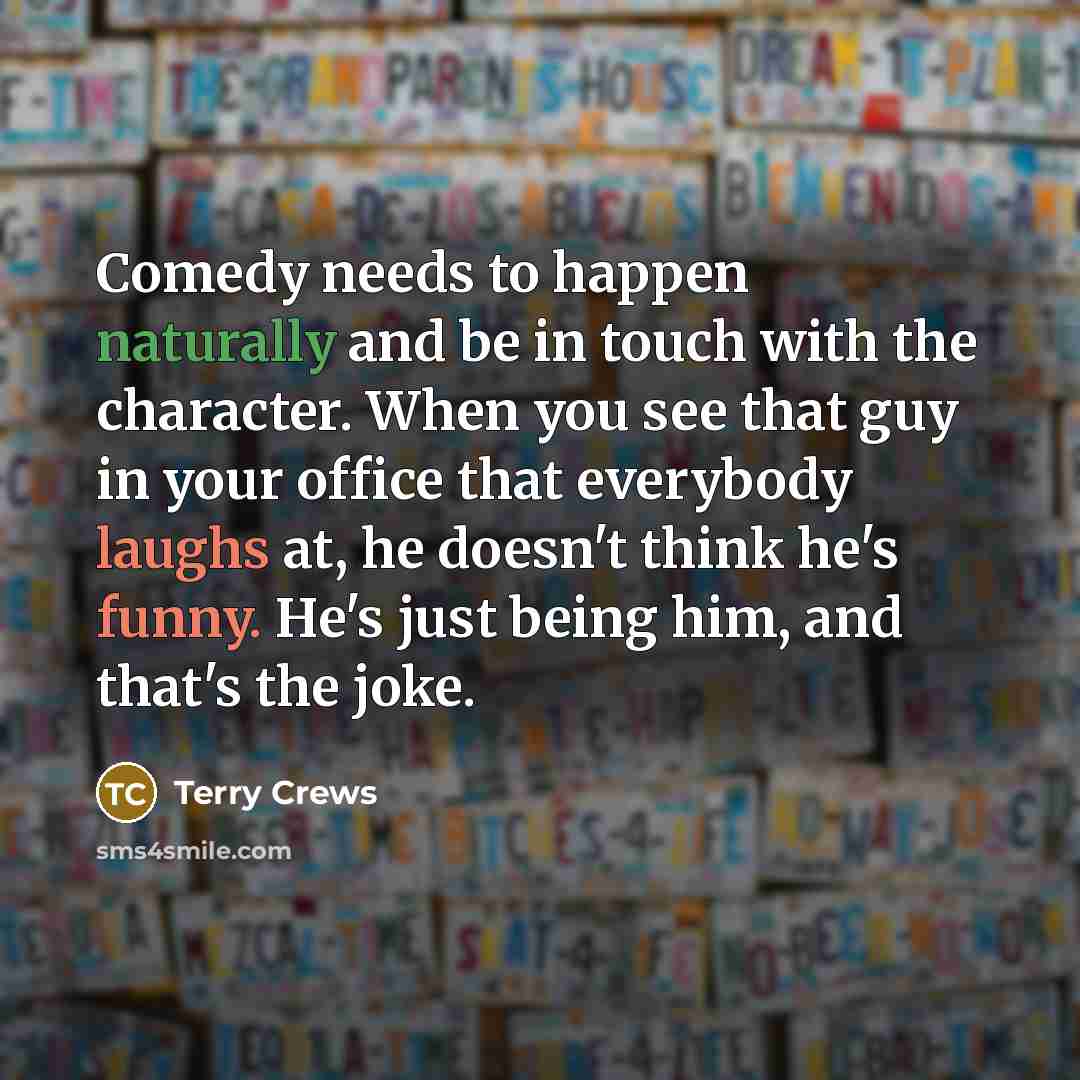 “Comedy needs to happen naturally and be in touch with the character. When you see that guy in your office that everybody laughs at, he doesn't think he's funny. He's just being him, and that's the joke.” quote by Terry Crews
