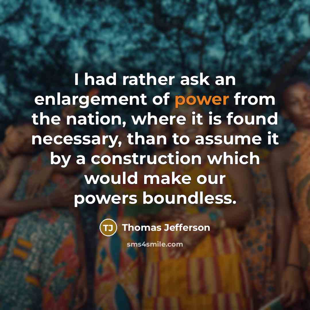 “I had rather ask an enlargement of power from the nation, where it is found necessary, than to assume it by a construction which would make our powers boundless.” quote by Thomas Jefferson