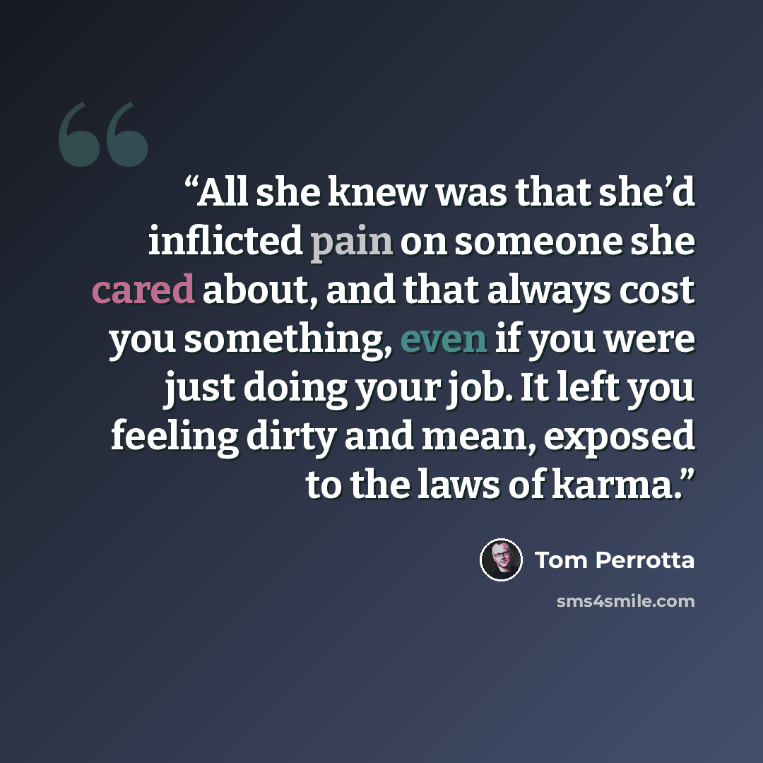 “All she knew was that she’d inflicted pain on someone she cared about, and that always cost you something, even if you were just doing your job. It left you feeling dirty and mean, exposed to the laws of karma.” quote by Tom Perrotta