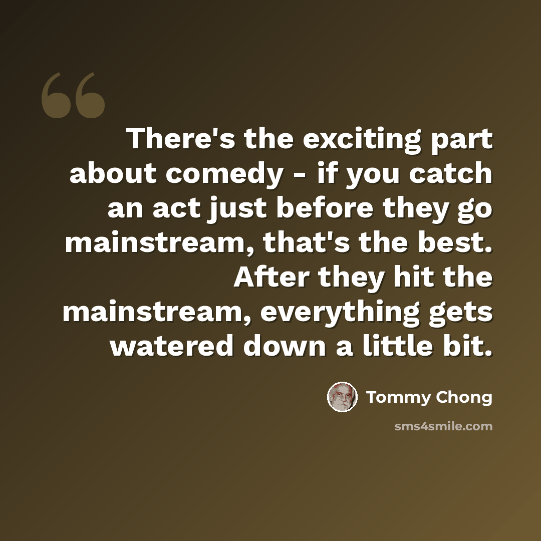 “There's the exciting part about comedy - if you catch an act just before they go mainstream, that's the best. After they hit the mainstream, everything gets watered down a little bit.” quote by Tommy Chong