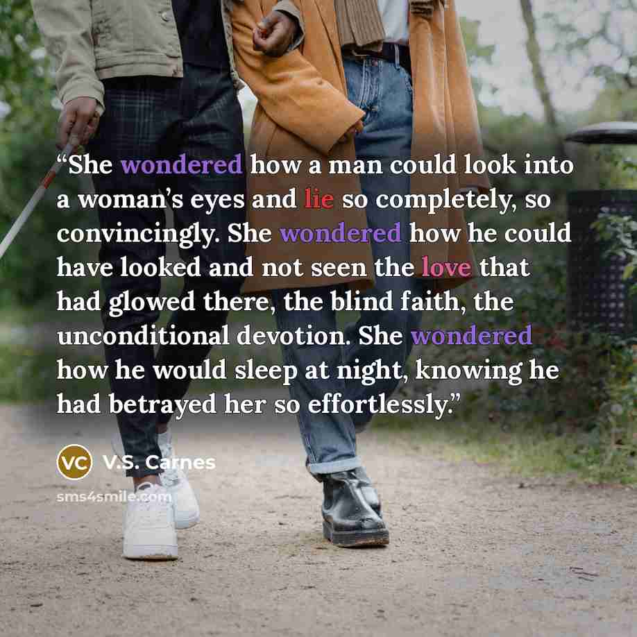 “She wondered how a man could look into a woman’s eyes and lie so completely, so convincingly. She wondered how he could have looked and not seen the love that had glowed there, the blind faith, the unconditional devotion. She wondered how he would sleep at night, knowing he had betrayed her so…” quote by V.S. Carnes