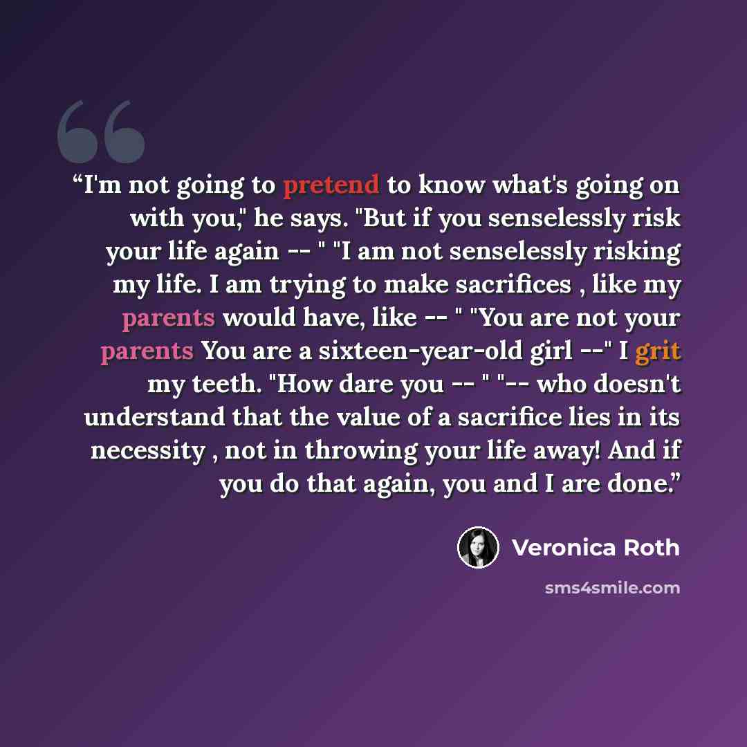 “I'm not going to pretend to know what's going on with you," he says. "But if you senselessly risk your life again -- " "I am not senselessly risking my life. I am trying to make sacrifices , like my parents would have, like -- " "You are not your parents You are a sixteen-year-old girl --" I grit…” quote by Veronica Roth