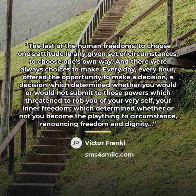 “The last of the human freedoms: to choose one's attitude in any given set of circumstances, to choose one's own way. And there were always choices to make. Every day, every hour, offered the opportunity to make a decision, a decision which determined whether you would or would not submit to those…” quote by Victor Frankl