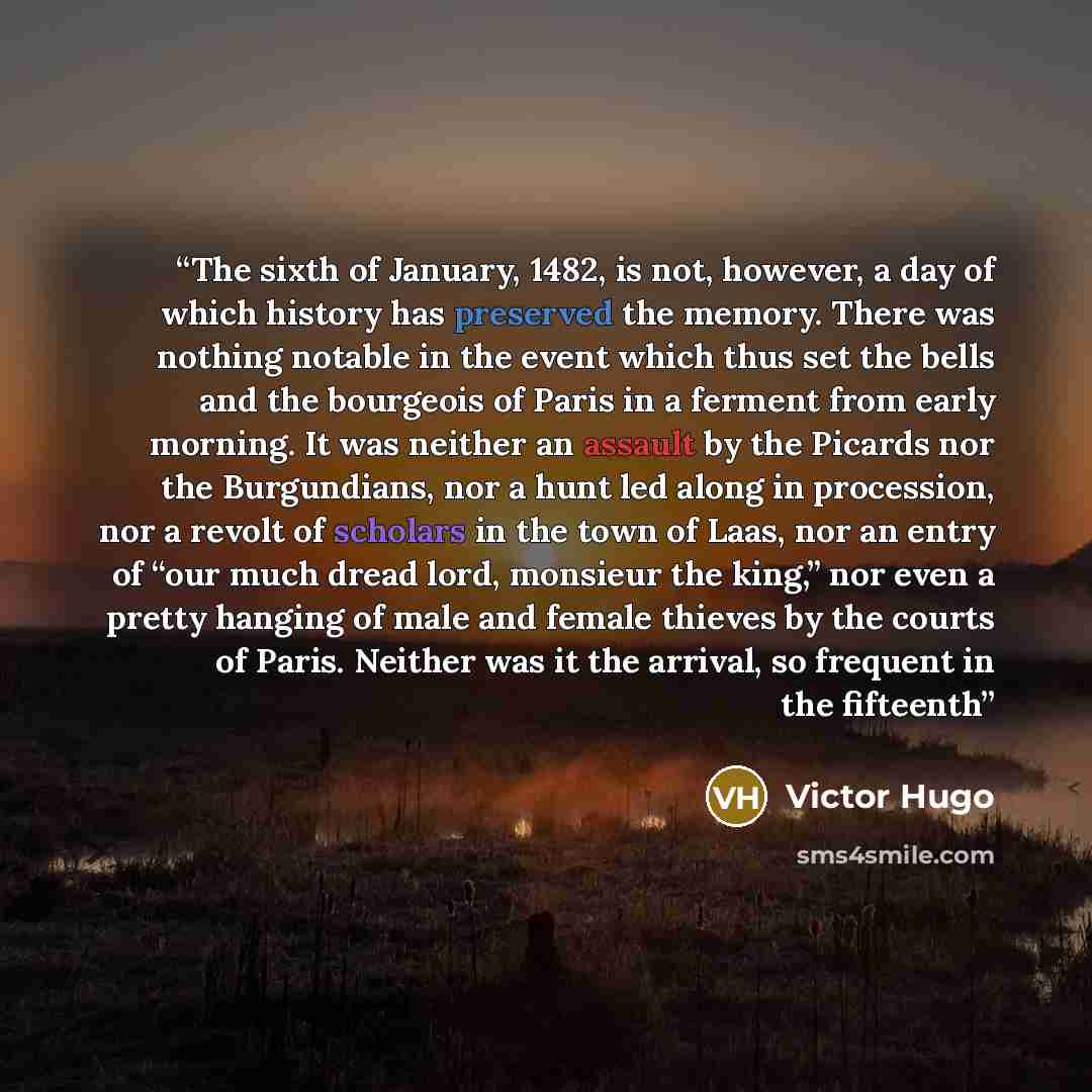 “The sixth of January, 1482, is not, however, a day of which history has preserved the memory. There was nothing notable in the event which thus set the bells and the bourgeois of Paris in a ferment from early morning. It was neither an assault by the Picards nor the Burgundians, nor a hunt led…” quote by Victor Hugo