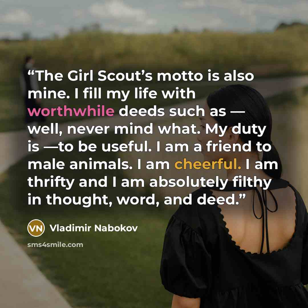 “The Girl Scout’s motto is also mine. I fill my life with worthwhile deeds such as — well, never mind what. My duty is —to be useful. I am a friend to male animals. I am cheerful. I am thrifty and I am absolutely filthy in thought, word, and deed.” quote by Vladimir Nabokov