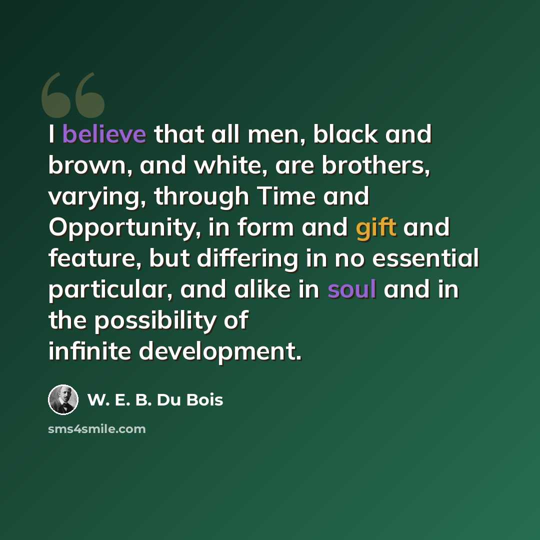“I believe that all men, black and brown, and white, are brothers, varying, through Time and Opportunity, in form and gift and feature, but differing in no essential particular, and alike in soul and in the possibility of infinite development.” quote by W. E. B. Du Bois