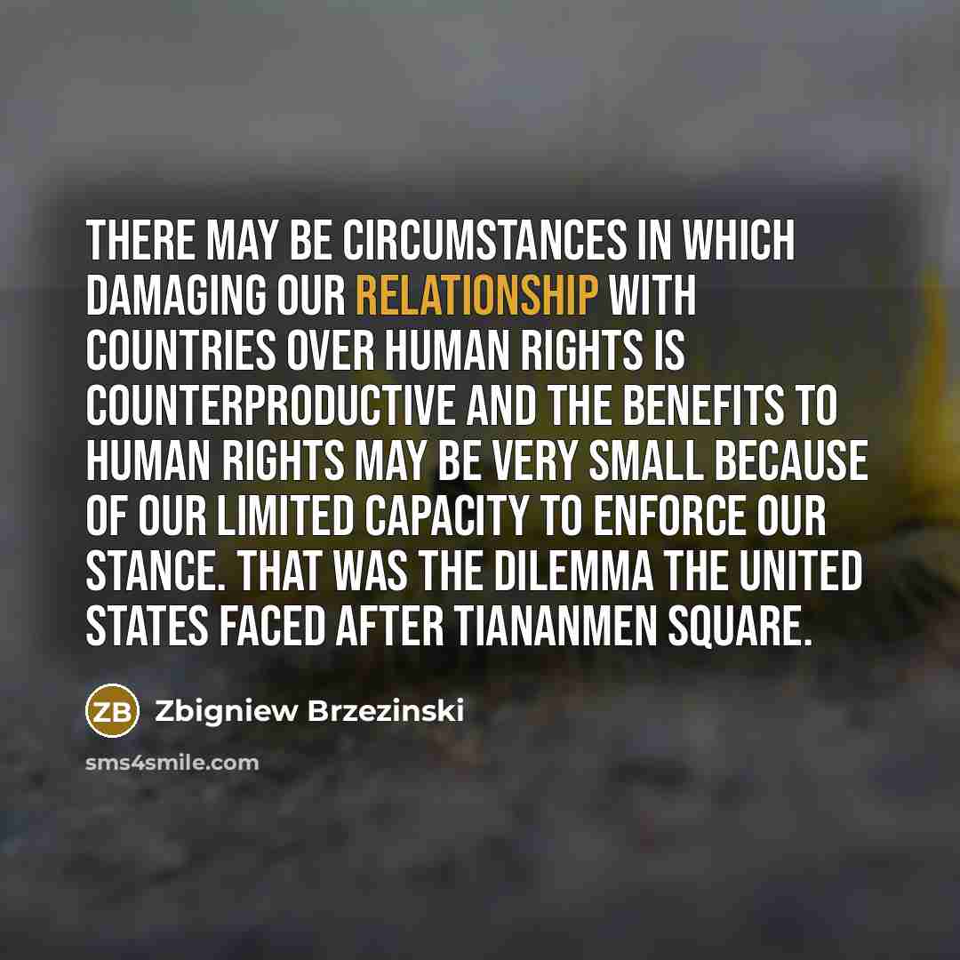 “There may be circumstances in which damaging our relationship with countries over human rights is counterproductive and the benefits to human rights may be very small because of our limited capacity to enforce our stance. That was the dilemma the United States faced after Tiananmen Square.” quote by Zbigniew Brzezinski