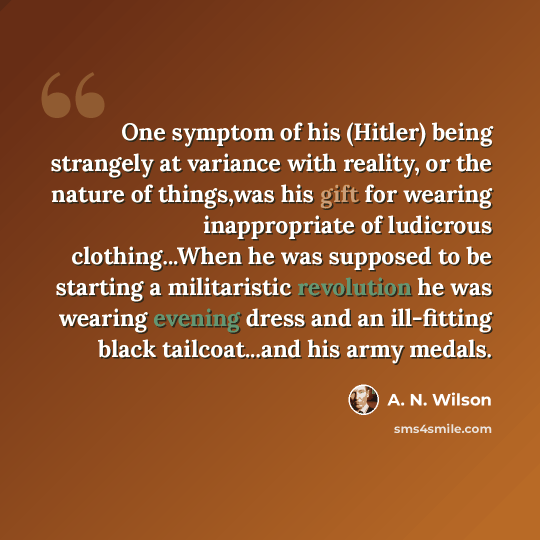 “One symptom of his (Hitler) being strangely at variance with reality, or the nature of things,was his gift for wearing inappropriate of ludicrous clothing...When he was supposed to be starting a militaristic revolution he was wearing evening dress and an ill-fitting black tailcoat...and his army…” quote by A. N. Wilson