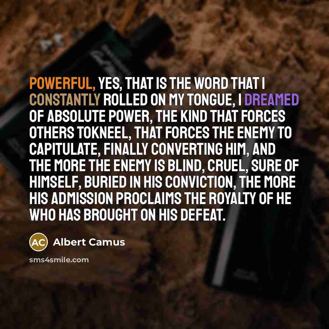 “Powerful, yes, that is the word that I constantly rolled on my tongue, I dreamed of absolute power, the kind that forces others tokneel, that forces the enemy to capitulate, finally converting him, and the more the enemy is blind, cruel, sure of himself, buried in his conviction, the more his…” quote by Albert Camus