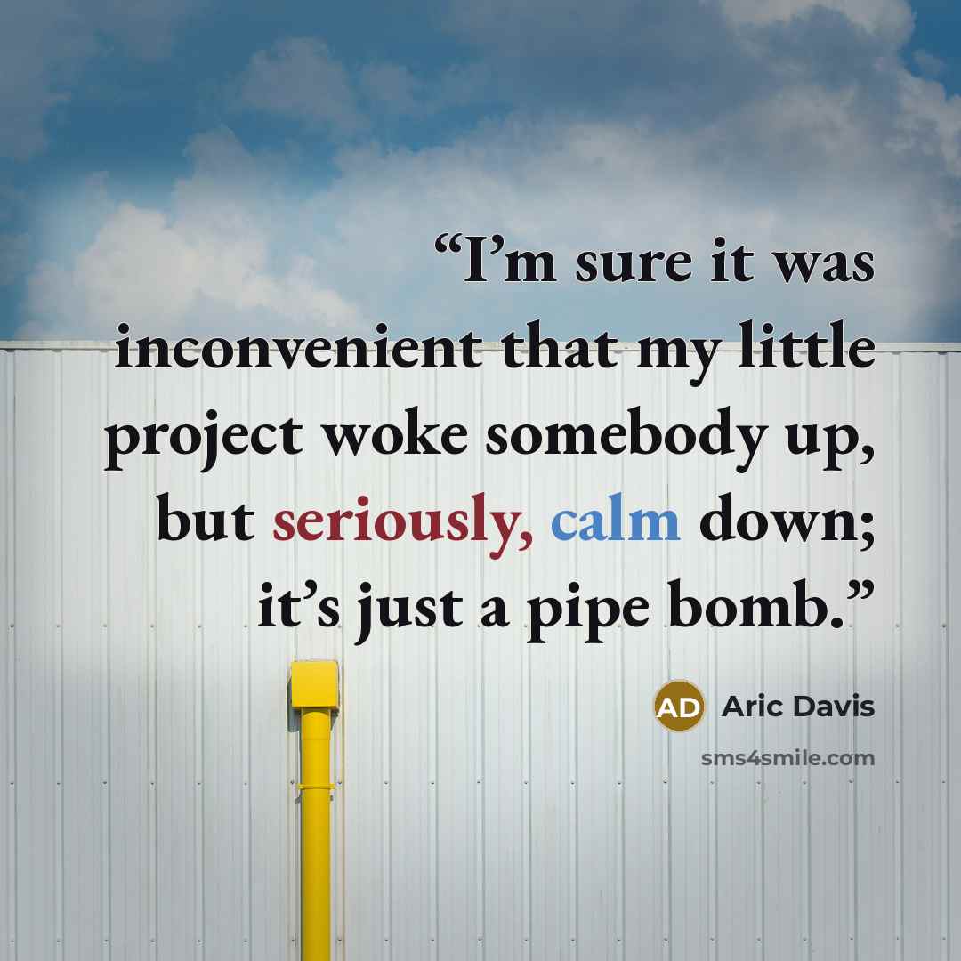 “I’m sure it was inconvenient that my little project woke somebody up, but seriously, calm down; it’s just a pipe bomb.” quote by Aric Davis