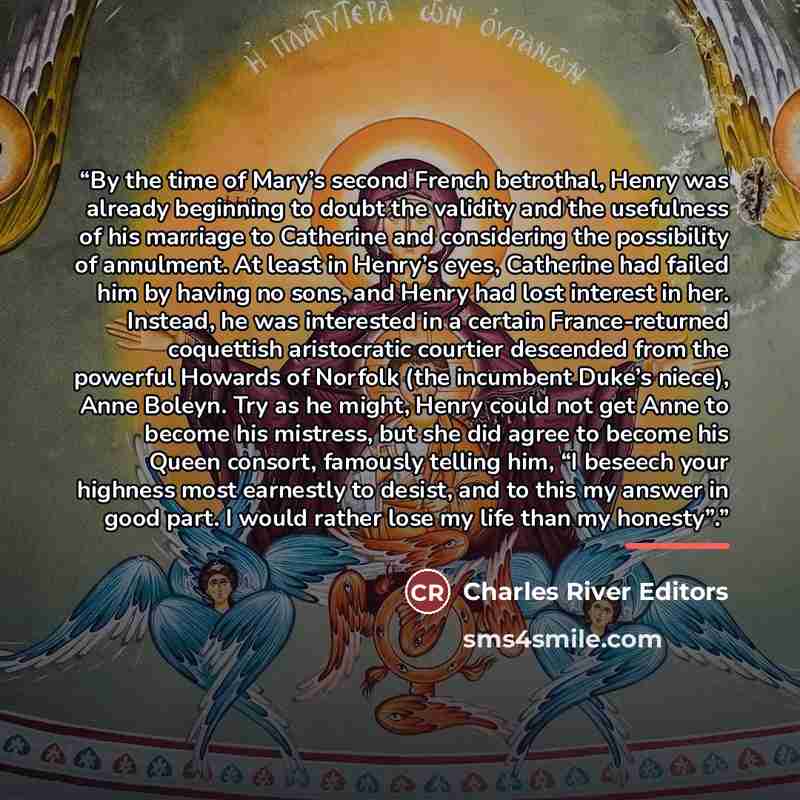 “By the time of Mary’s second French betrothal, Henry was already beginning to doubt the validity and the usefulness of his marriage to Catherine and considering the possibility of annulment. At least in Henry’s eyes, Catherine had failed him by having no sons, and Henry had lost interest in her…” quote by Charles River Editors