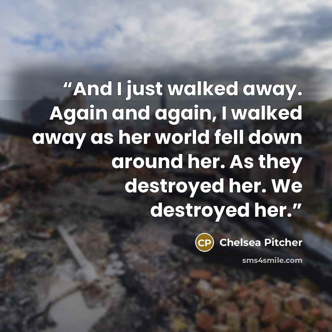 “And I just walked away. Again and again, I walked away as her world fell down around her. As they destroyed her. We destroyed her.” quote by Chelsea Pitcher