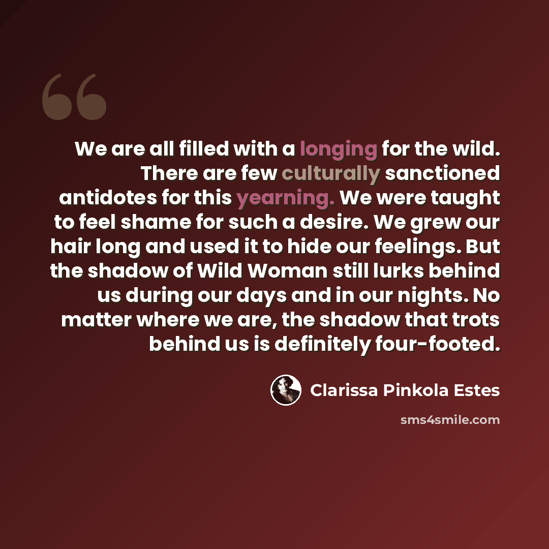 “We are all filled with a longing for the wild. There are few culturally sanctioned antidotes for this yearning. We were taught to feel shame for such a desire. We grew our hair long and used it to hide our feelings. But the shadow of Wild Woman still lurks behind us during our days and in our…” quote by Clarissa Pinkola Estes
