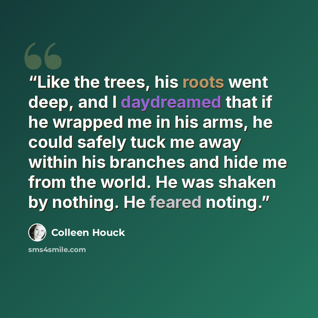 “Like the trees, his roots went deep, and I daydreamed that if he wrapped me in his arms, he could safely tuck me away within his branches and hide me from the world. He was shaken by nothing. He feared noting.” quote by Colleen Houck