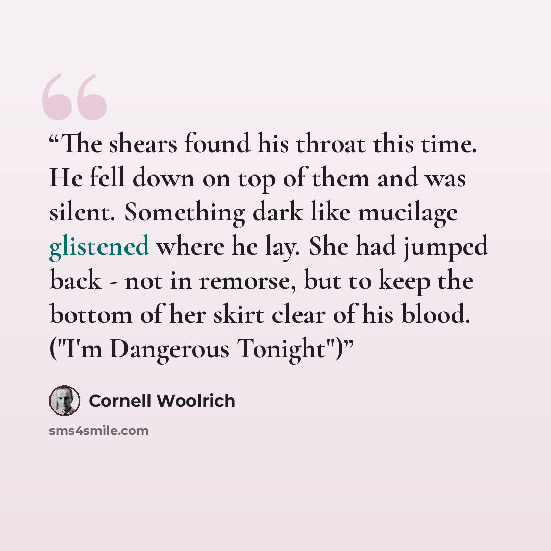 “The shears found his throat this time. He fell down on top of them and was silent. Something dark like mucilage glistened where he lay. She had jumped back - not in remorse, but to keep the bottom of her skirt clear of his blood. ("I'm Dangerous Tonight")” quote by Cornell Woolrich