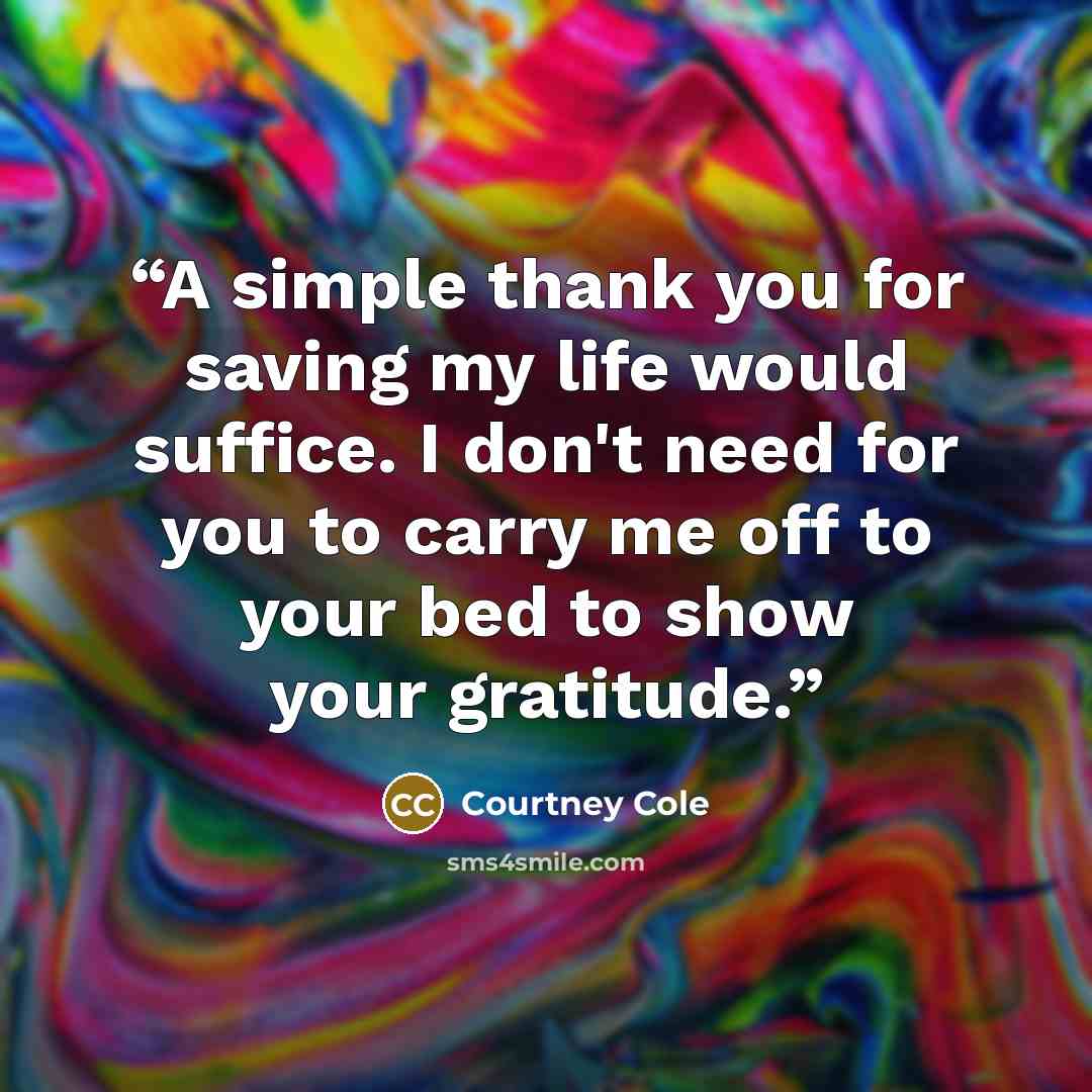 “A simple thank you for saving my life would suffice. I don't need for you to carry me off to your bed to show your gratitude.” quote by Courtney Cole