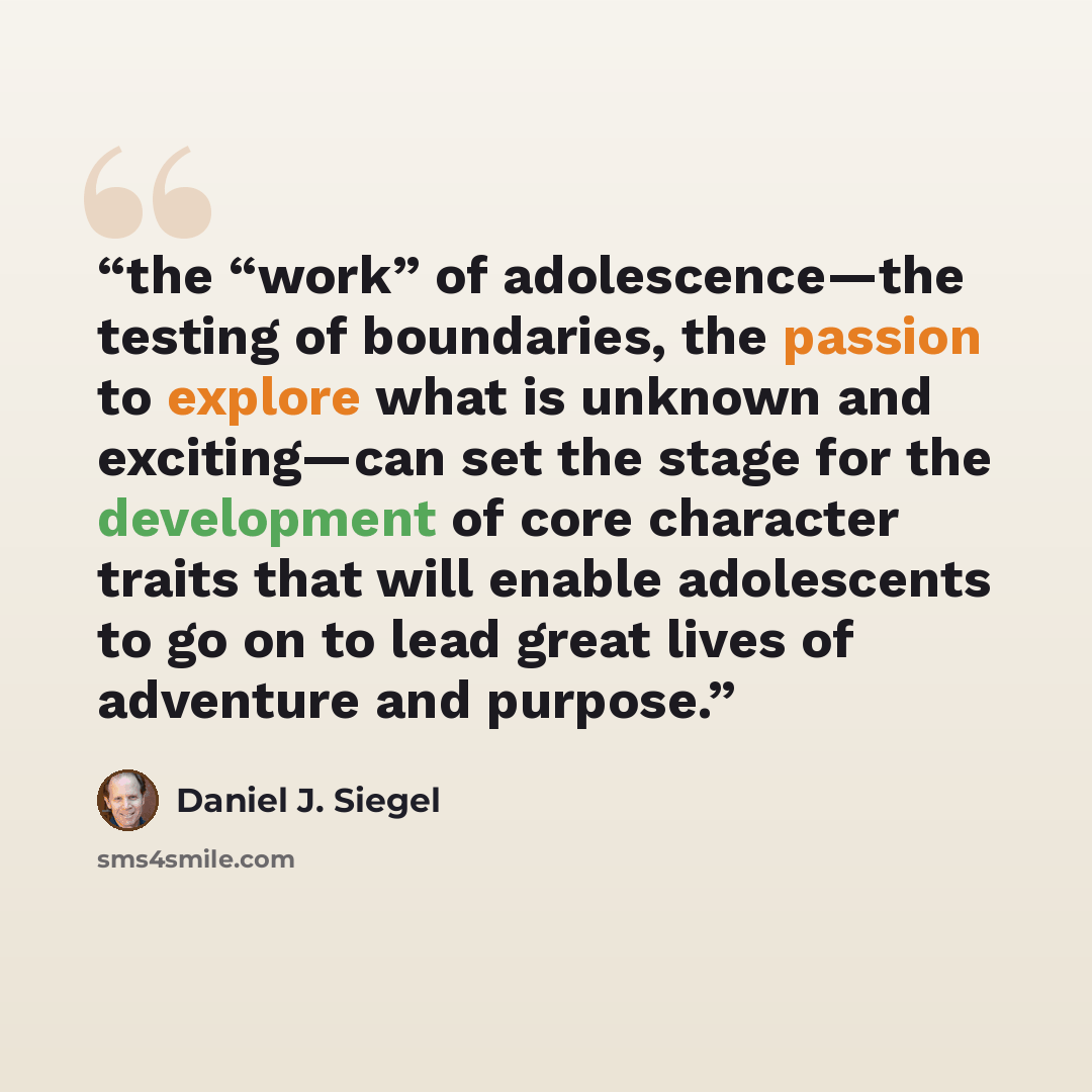 “the “work” of adolescence—the testing of boundaries, the passion to explore what is unknown and exciting—can set the stage for the development of core character traits that will enable adolescents to go on to lead great lives of adventure and purpose.” quote by Daniel J. Siegel