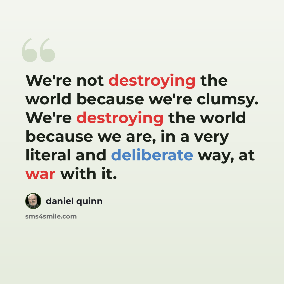 “We're not destroying the world because we're clumsy. We're destroying the world because we are, in a very literal and deliberate way, at war with it.” quote by Daniel Quinn