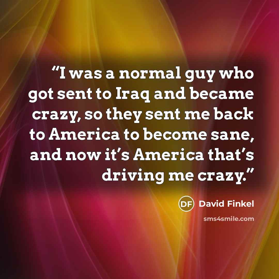 “I was a normal guy who got sent to Iraq and became crazy, so they sent me back to America to become sane, and now it’s America that’s driving me crazy.” quote by David Finkel