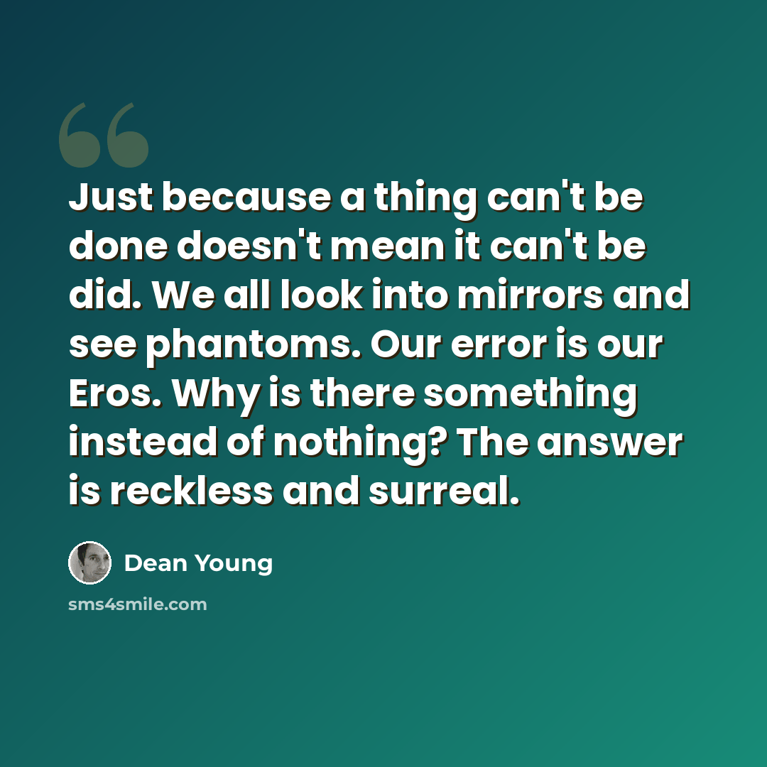 “Just because a thing can't be done doesn't mean it can't be did. We all look into mirrors and see phantoms. Our error is our Eros. Why is there something instead of nothing? The answer is reckless and surreal.” quote by Dean Young