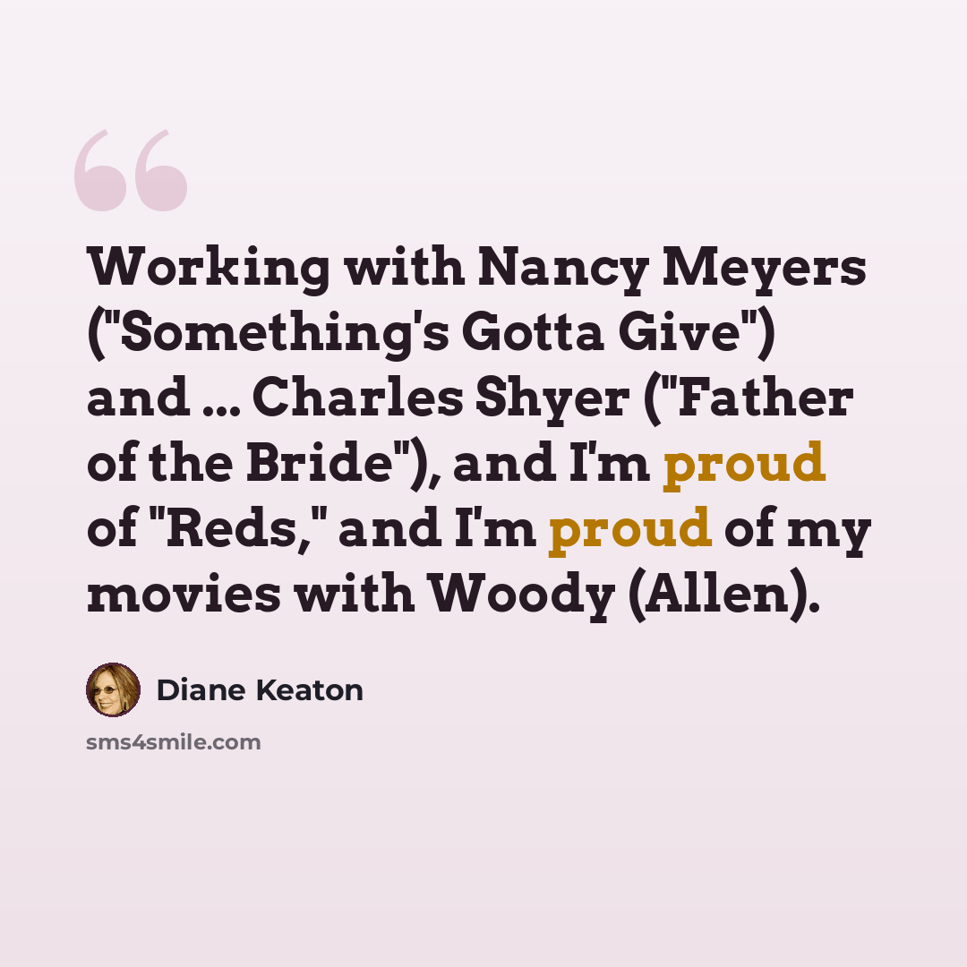 “Working with Nancy Meyers ("Something's Gotta Give") and ... Charles Shyer ("Father of the Bride"), and I'm proud of "Reds," and I'm proud of my movies with Woody (Allen).” quote by Diane Keaton