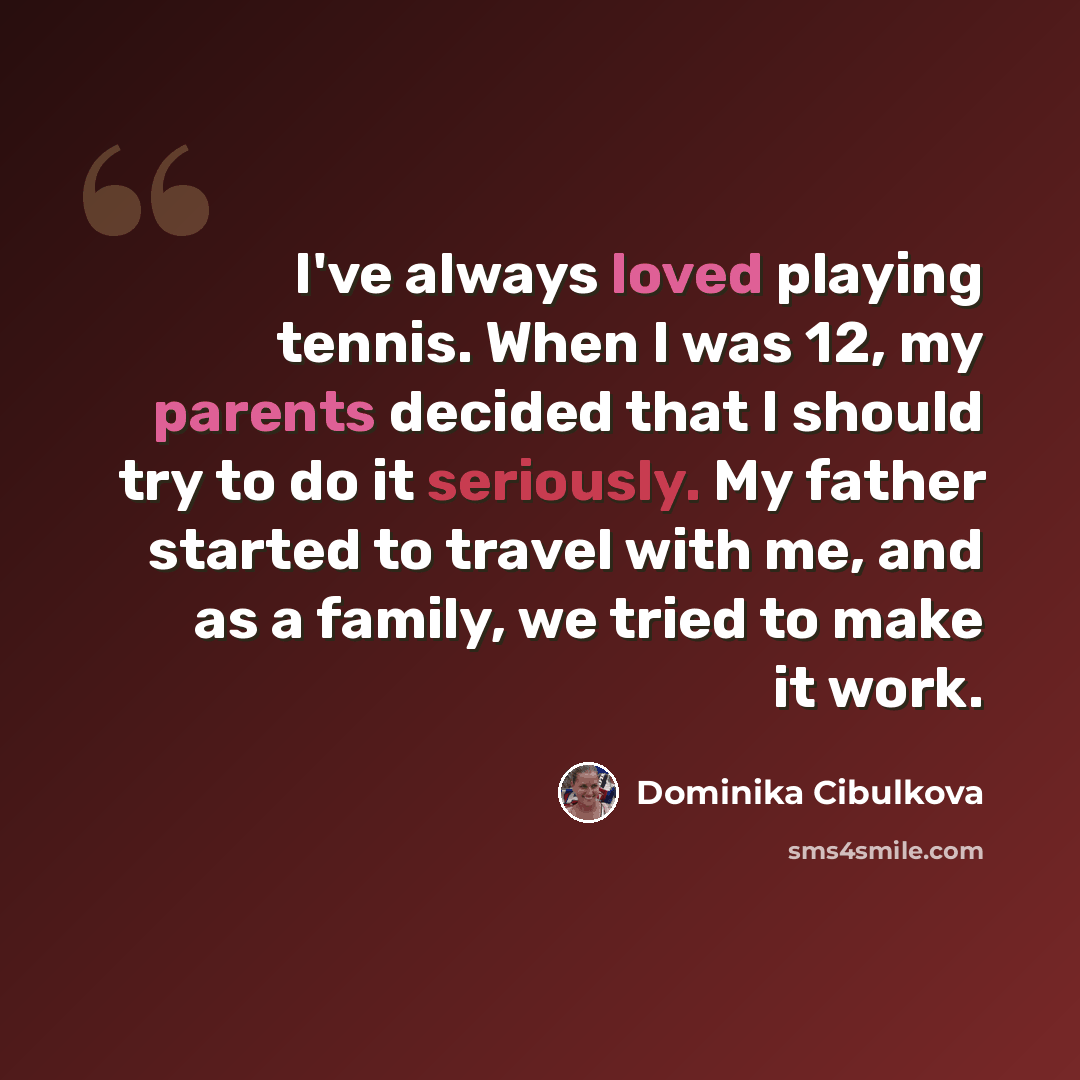 “I've always loved playing tennis. When I was 12, my parents decided that I should try to do it seriously. My father started to travel with me, and as a family, we tried to make it work.” quote by Dominika Cibulkova