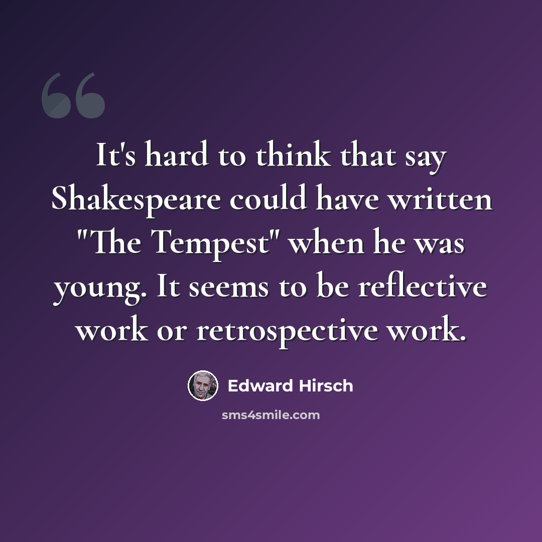 “It's hard to think that say Shakespeare could have written "The Tempest" when he was young. It seems to be reflective work or retrospective work.” quote by Edward Hirsch