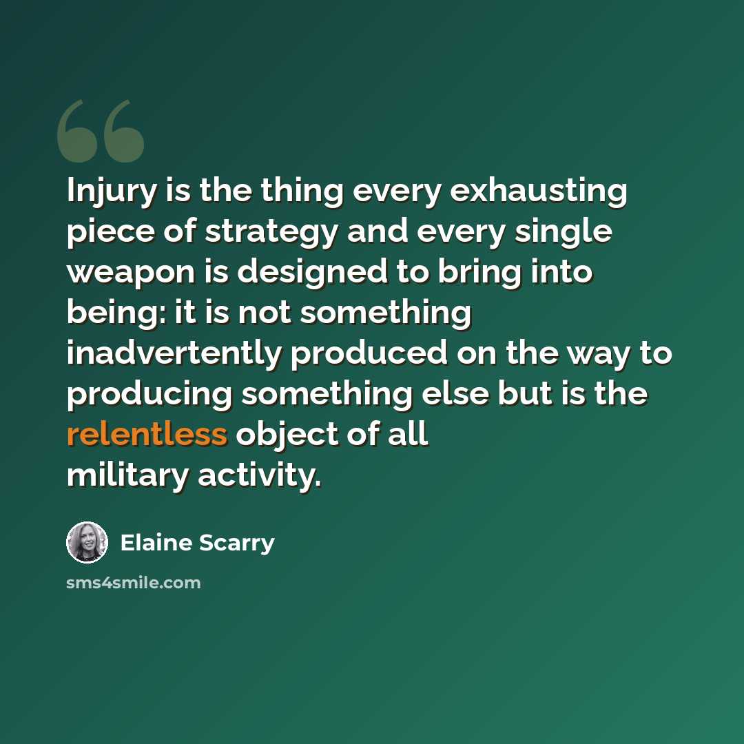 “Injury is the thing every exhausting piece of strategy and every single weapon is designed to bring into being: it is not something inadvertently produced on the way to producing something else but is the relentless object of all military activity.” quote by Elaine Scarry
