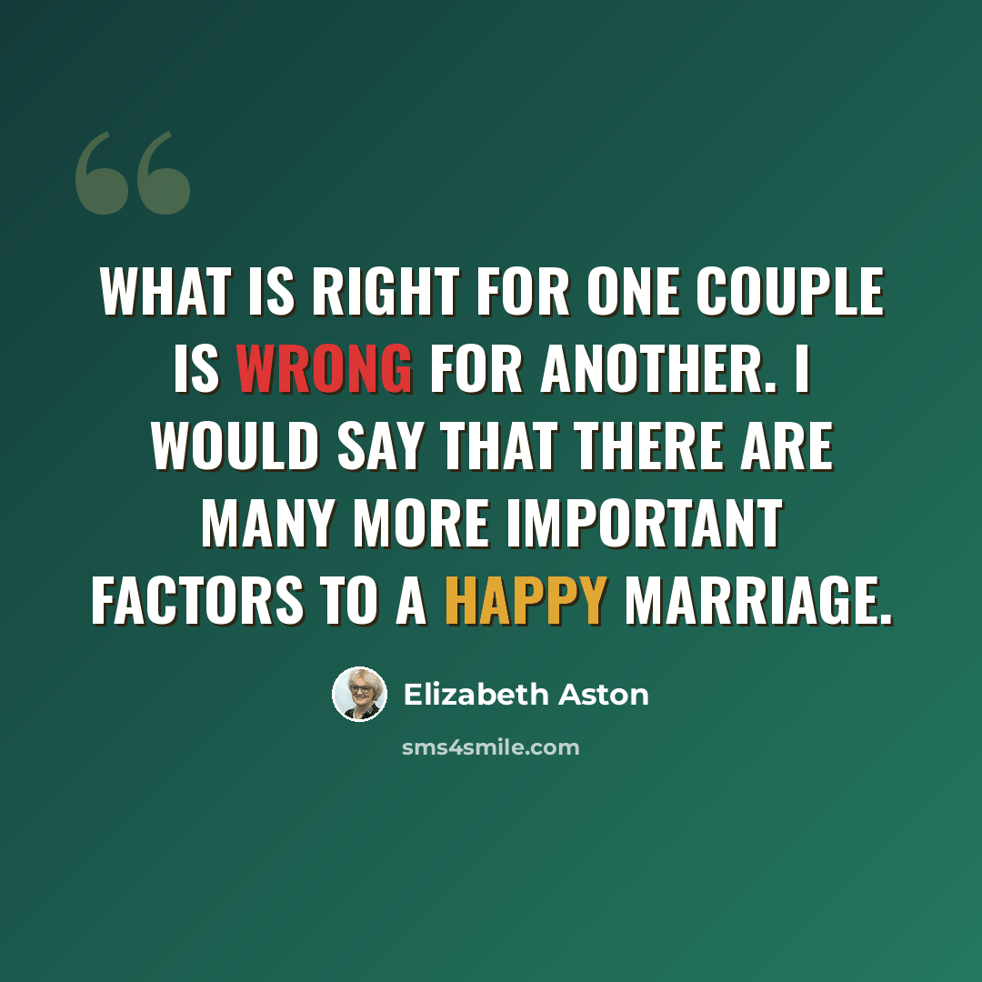 “What is right for one couple is wrong for another. I would say that there are many more important factors to a happy marriage.” quote by Elizabeth Aston