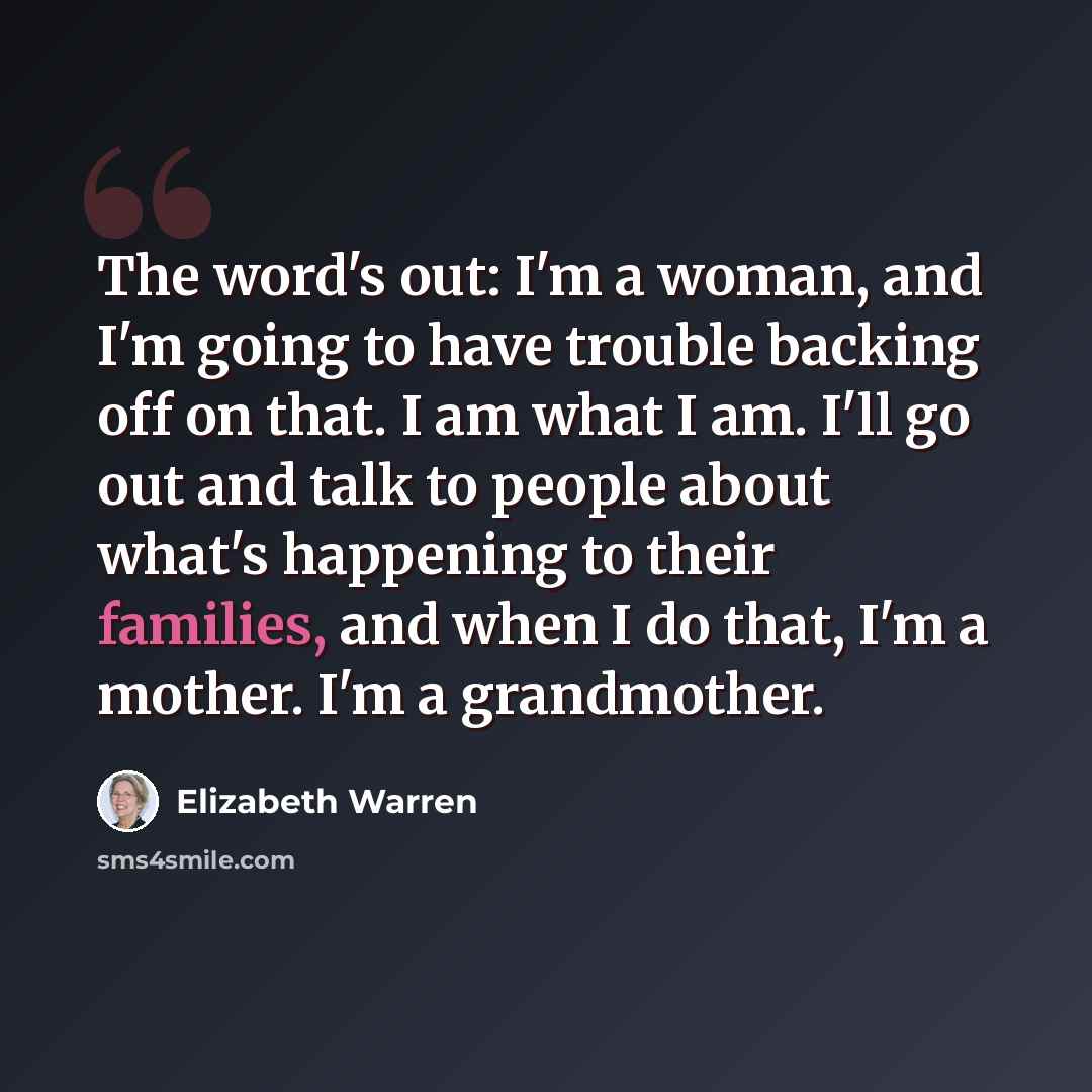“The word's out: I'm a woman, and I'm going to have trouble backing off on that. I am what I am. I'll go out and talk to people about what's happening to their families, and when I do that, I'm a mother. I'm a grandmother.” quote by Elizabeth Warren
