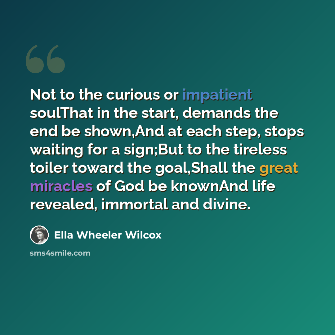 “Not to the curious or impatient soulThat in the start, demands the end be shown,And at each step, stops waiting for a sign;But to the tireless toiler toward the goal,Shall the great miracles of God be knownAnd life revealed, immortal and divine.” quote by Ella Wheeler Wilcox