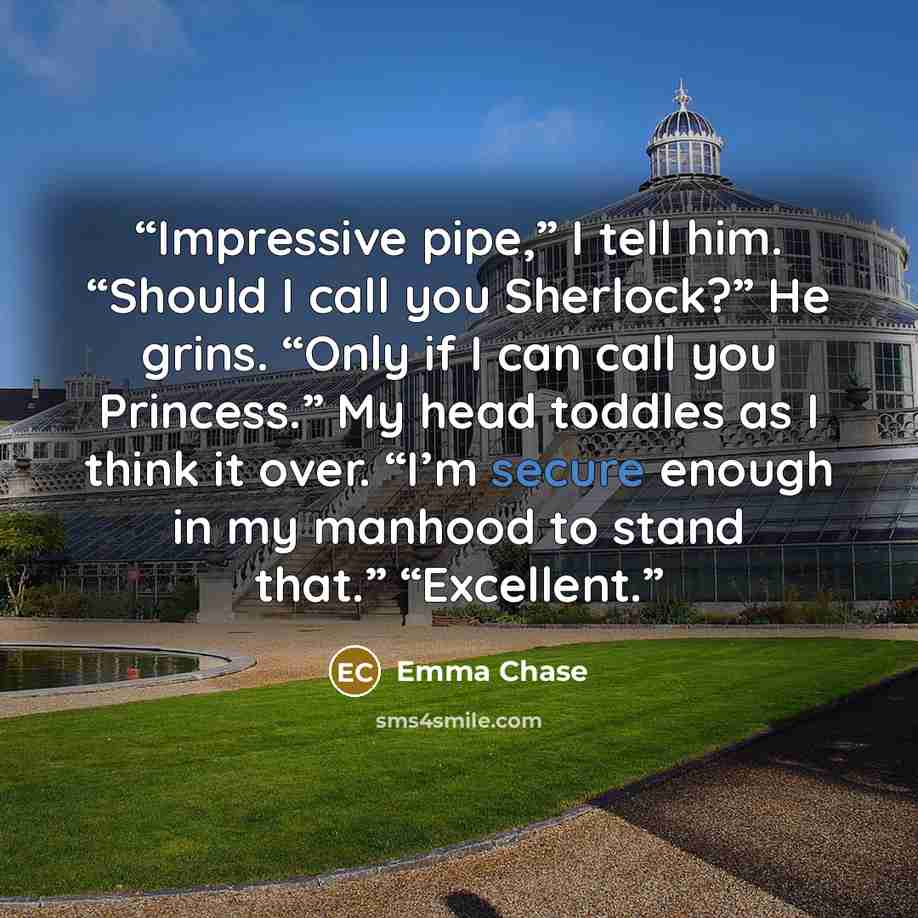 “Impressive pipe,” I tell him. “Should I call you Sherlock?” He grins. “Only if I can call you Princess.” My head toddles as I think it over. “I’m secure enough in my manhood to stand that.” “Excellent.” quote by Emma Chase