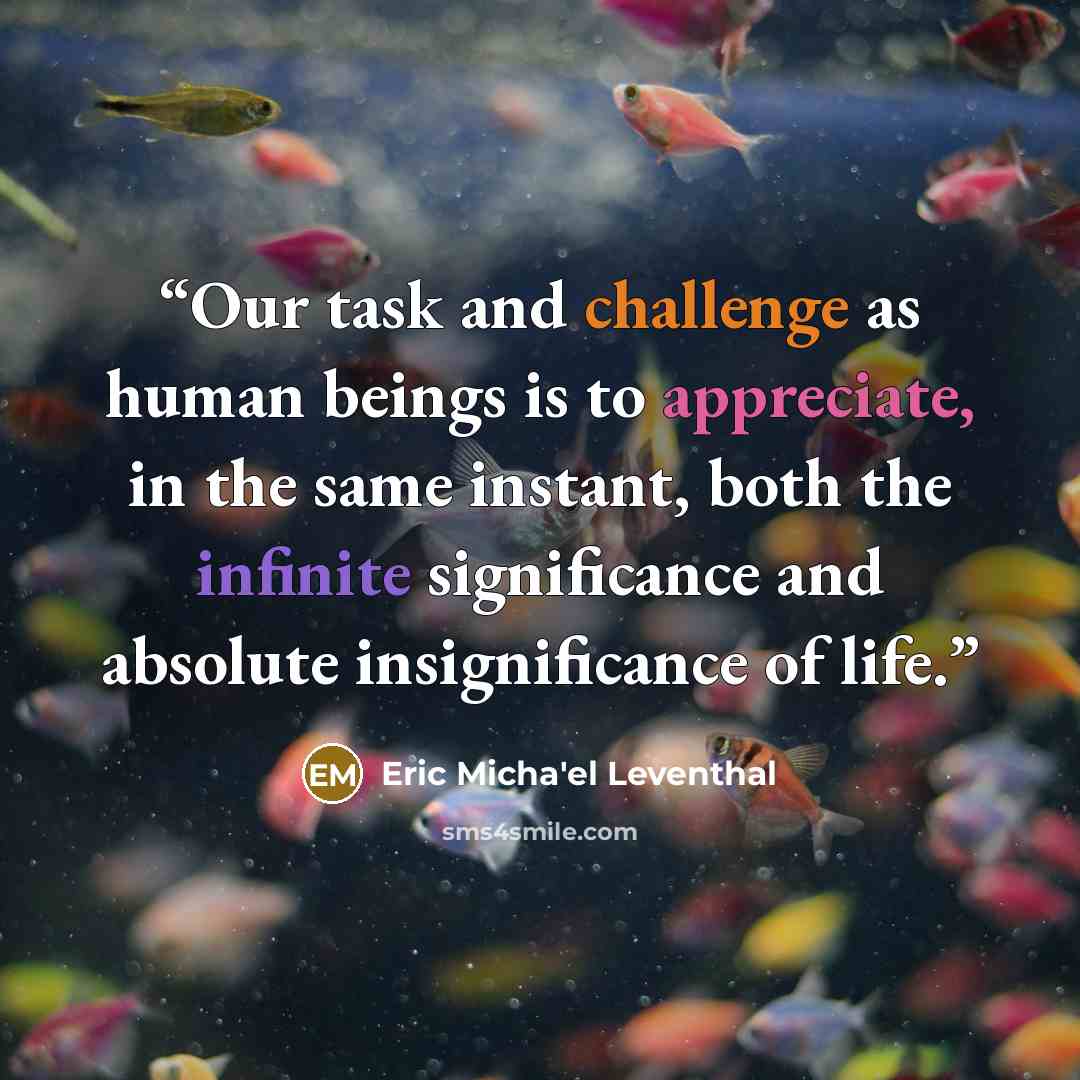 “Our task and challenge as human beings is to appreciate, in the same instant, both the infinite significance and absolute insignificance of life.” quote by Eric Micha'el Leventhal