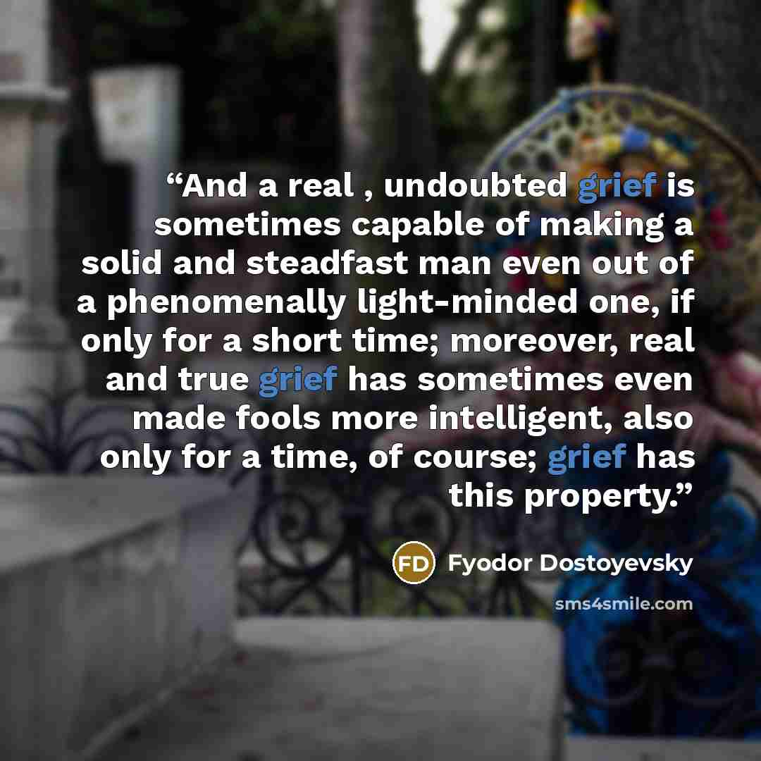 “And a real , undoubted grief is sometimes capable of making a solid and steadfast man even out of a phenomenally light-minded one, if only for a short time; moreover, real and true grief has sometimes even made fools more intelligent, also only for a time, of course; grief has this property.” quote by Fyodor Dostoyevsky