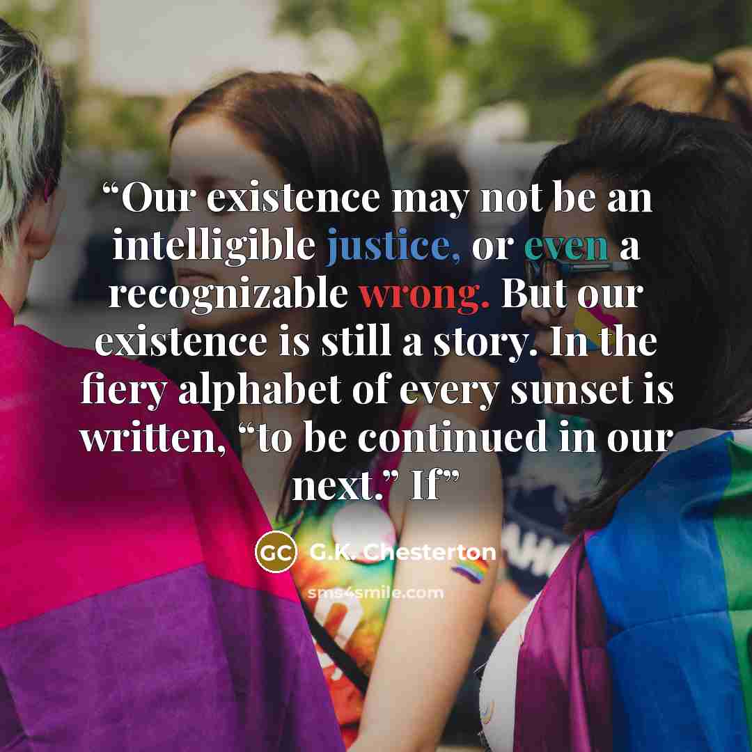 “Our existence may not be an intelligible justice, or even a recognizable wrong. But our existence is still a story. In the fiery alphabet of every sunset is written, “to be continued in our next.” If” quote by G.K. Chesterton