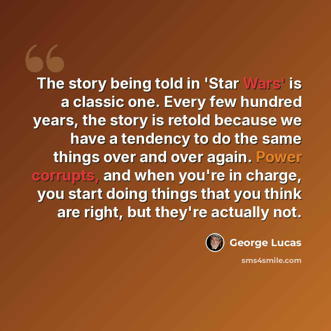 “The story being told in 'Star Wars' is a classic one. Every few hundred years, the story is retold because we have a tendency to do the same things over and over again. Power corrupts, and when you're in charge, you start doing things that you think are right, but they're actually not.” quote by George Lucas