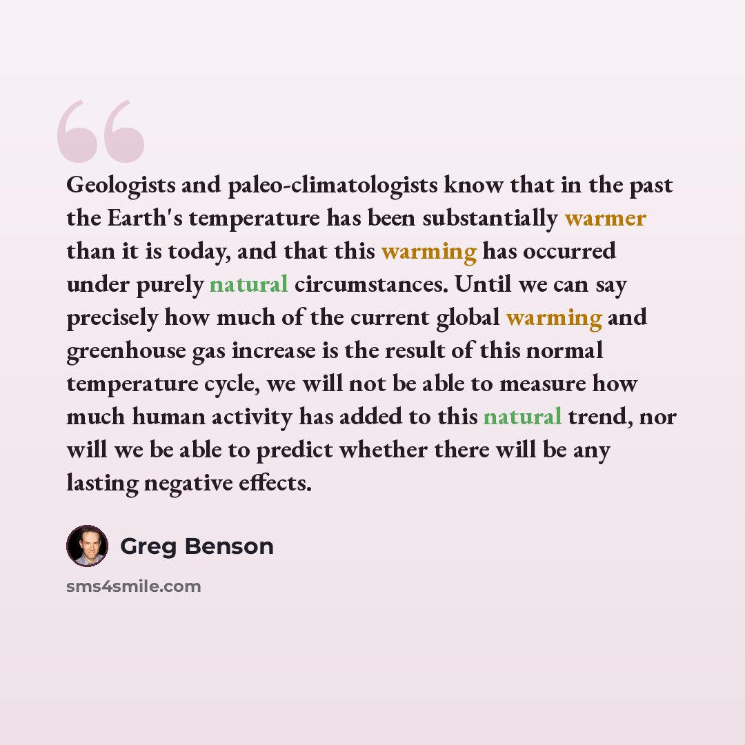 “Geologists and paleo-climatologists know that in the past the Earth's temperature has been substantially warmer than it is today, and that this warming has occurred under purely natural circumstances. Until we can say precisely how much of the current global warming and greenhouse gas increase is…” quote by Greg Benson