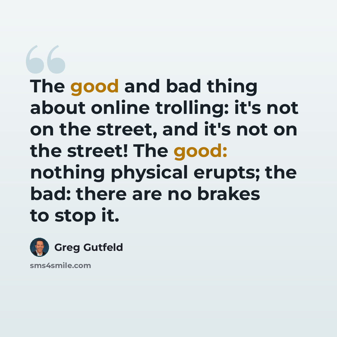 “The good and bad thing about online trolling: it's not on the street, and it's not on the street! The good: nothing physical erupts; the bad: there are no brakes to stop it.” quote by Greg Gutfeld