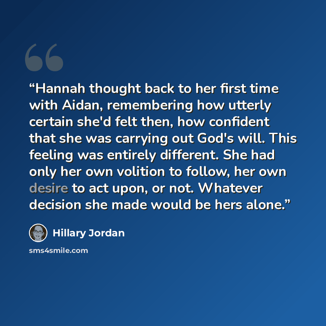 “Hannah thought back to her first time with Aidan, remembering how utterly certain she'd felt then, how confident that she was carrying out God's will. This feeling was entirely different. She had only her own volition to follow, her own desire to act upon, or not. Whatever decision she made would…” quote by Hillary Jordan