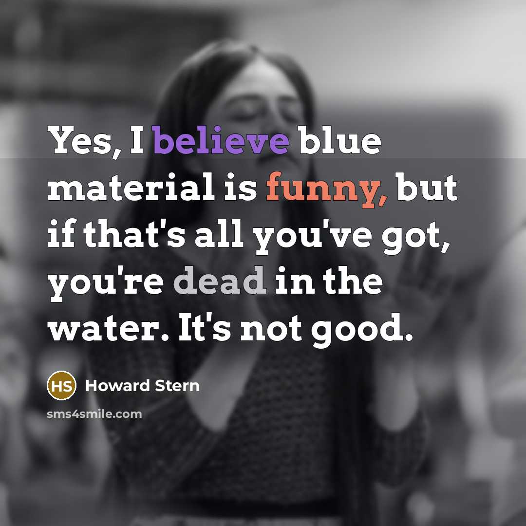 “Yes, I believe blue material is funny, but if that's all you've got, you're dead in the water. It's not good.” quote by Howard Stern
