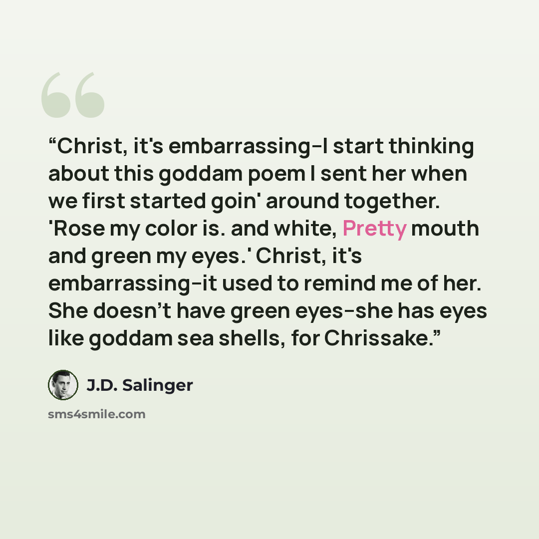“Christ, it's embarrassing--I start thinking about this goddam poem I sent her when we first started goin' around together. 'Rose my color is. and white, Pretty mouth and green my eyes.' Christ, it's embarrassing--it used to remind me of her. She doesn't have green eyes--she has eyes like goddam…” quote by J.D. Salinger