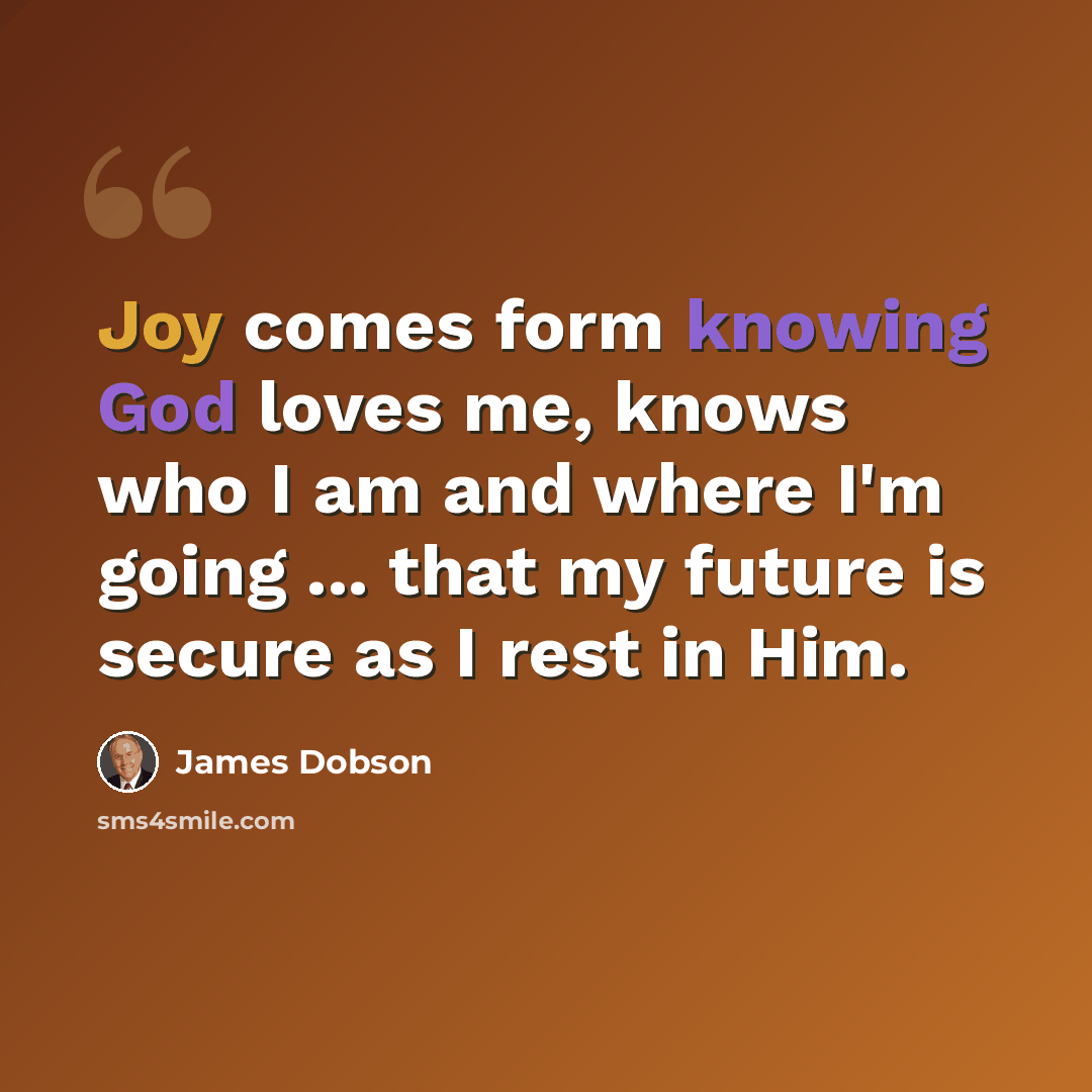 “Joy comes form knowing God loves me, knows who I am and where I'm going ... that my future is secure as I rest in Him.” quote by James Dobson