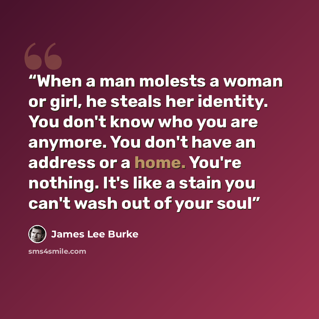 “When a man molests a woman or girl, he steals her identity. You don't know who you are anymore. You don't have an address or a home. You're nothing. It's like a stain you can't wash out of your soul” quote by James Lee Burke