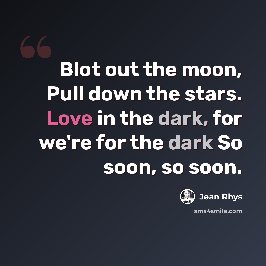 “Blot out the moon, Pull down the stars. Love in the dark, for we're for the dark So soon, so soon.” quote by Jean Rhys